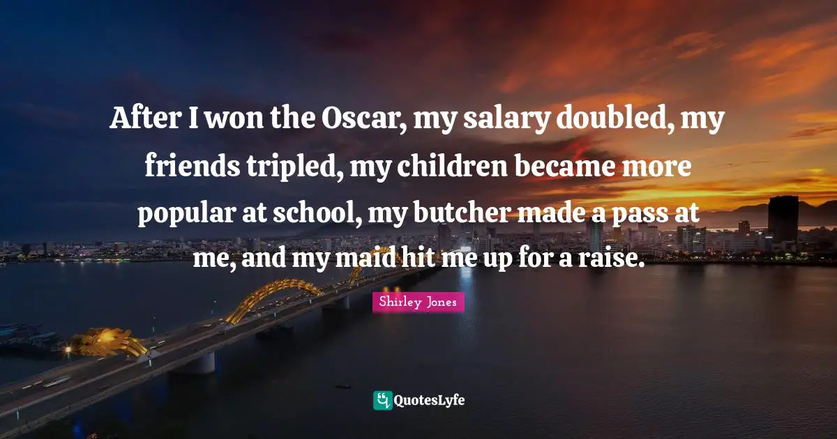After I won the Oscar, my salary doubled, my friends tripled, my children became more popular at school, my butcher made a pass at me, and my maid hit me up for a raise.