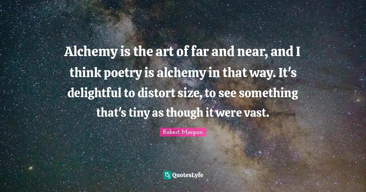 Alchemy is the art of far and near, and I think poetry is alchemy in that way. It's delightful to distort size, to see something that's tiny as though it were vast.