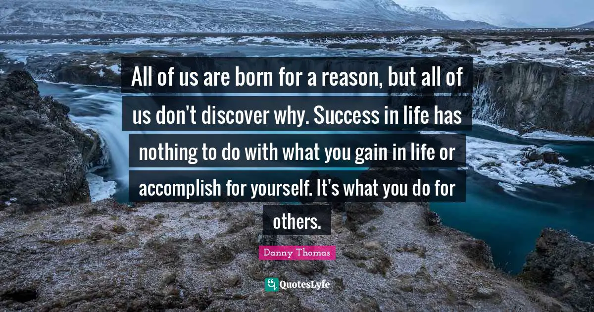 All of us are born for a reason, but all of us don't discover why. Success in life has nothing to do with what you gain in life or accomplish for yourself. It's what you do for others.