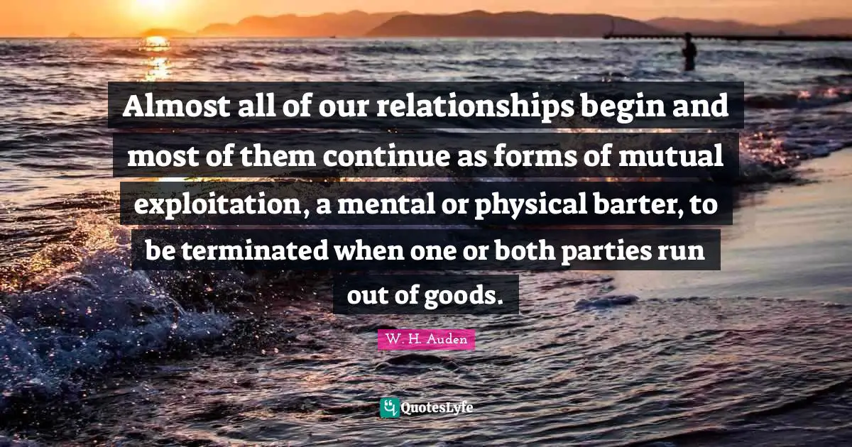 Almost all of our relationships begin and most of them continue as forms of mutual exploitation, a mental or physical barter, to be terminated when one or both parties run out of goods.