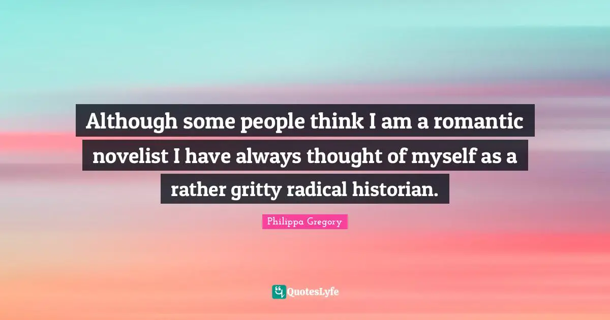 Although some people think I am a romantic novelist I have always thought of myself as a rather gritty radical historian.