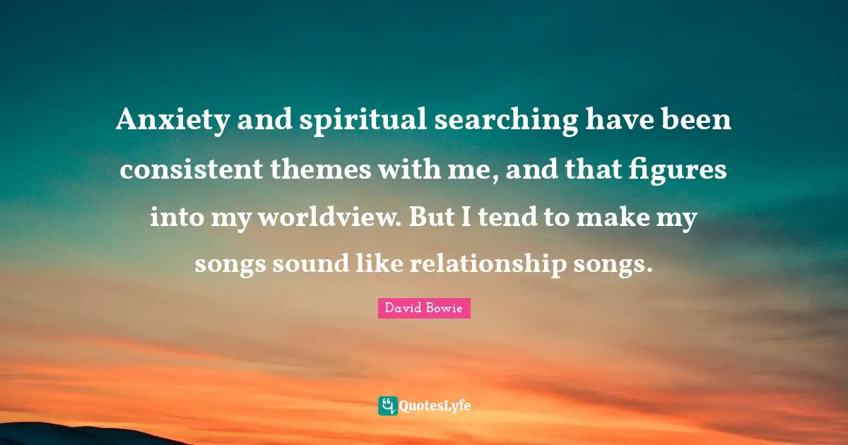 Anxiety and spiritual searching have been consistent themes with me, and that figures into my worldview. But I tend to make my songs sound like relationship songs.