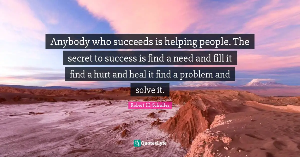 Anybody who succeeds is helping people. The secret to success is find a need and fill it find a hurt and heal it find a problem and solve it.
