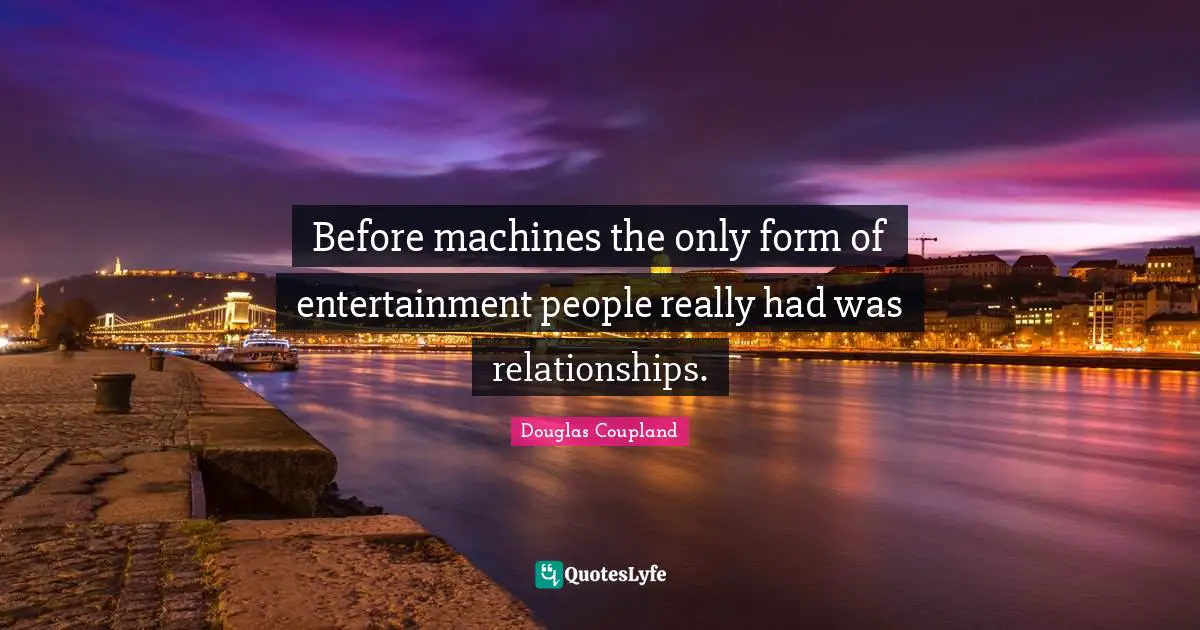Before machines the only form of entertainment people really had was relationships.