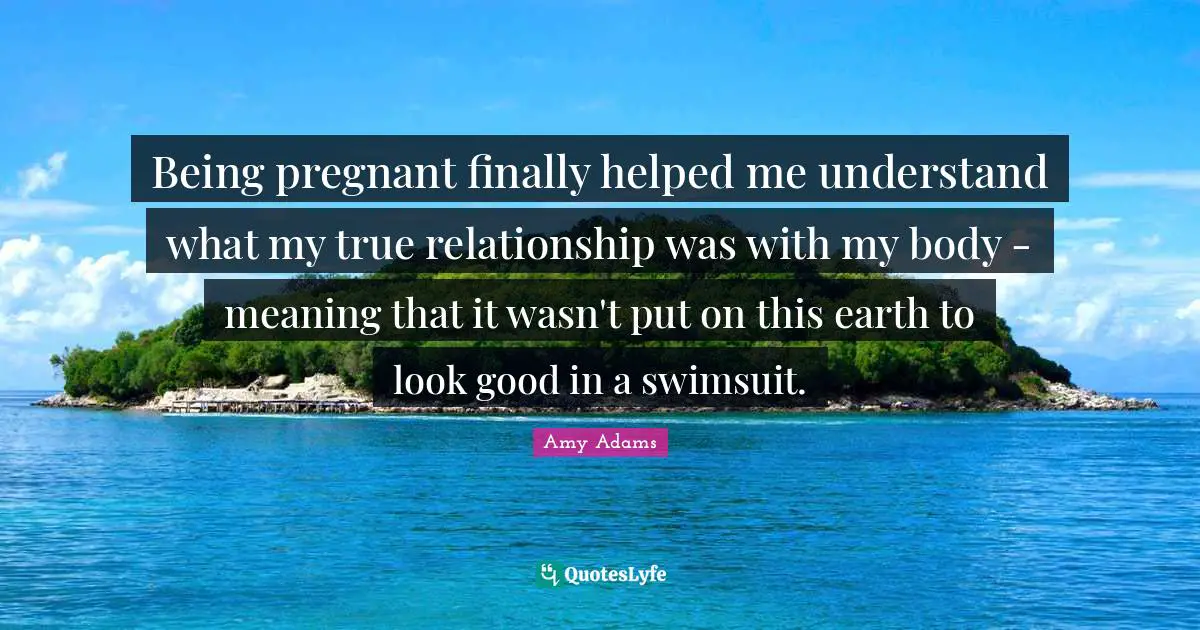 Being pregnant finally helped me understand what my true relationship was with my body - meaning that it wasn't put on this earth to look good in a swimsuit.