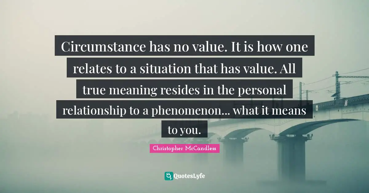Circumstance has no value. It is how one relates to a situation that has value. All true meaning resides in the personal relationship to a phenomenon... what it means to you.