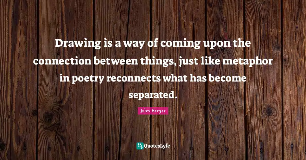 John Berger Quotes: "Drawing is a way of coming upon the connection between things, just like metaphor in poetry reconnects what has become separated."