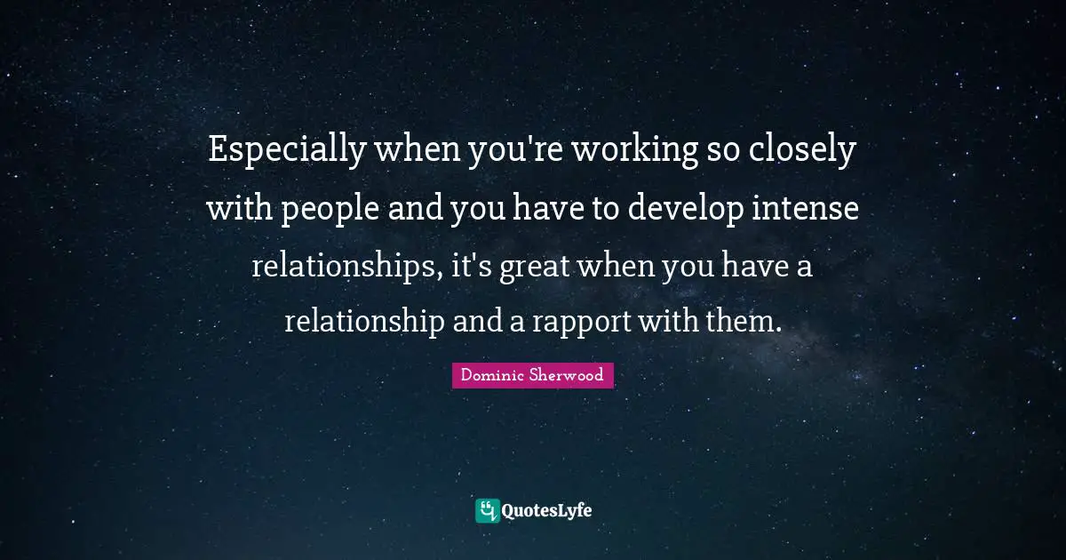 Especially when you're working so closely with people and you have to develop intense relationships, it's great when you have a relationship and a rapport with them.