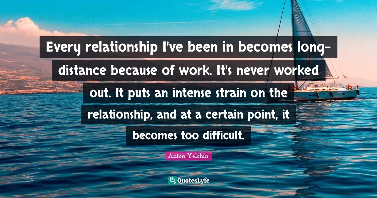 Every relationship I've been in becomes long-distance because of work. It's never worked out. It puts an intense strain on the relationship, and at a certain point, it becomes too difficult.