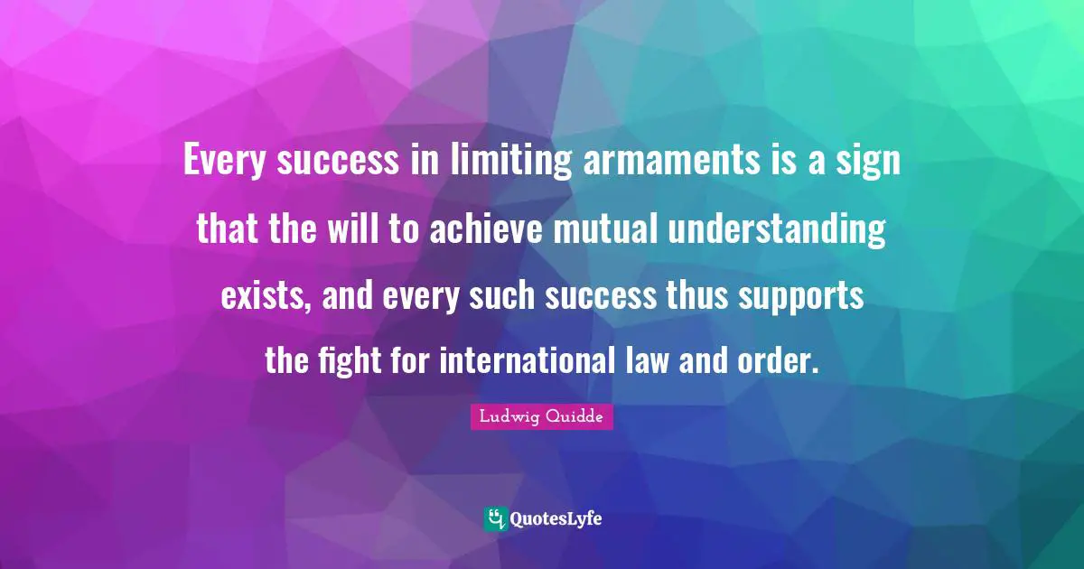 Ludwig Quidde Quotes: "Every success in limiting armaments is a sign that the will to achieve mutual understanding exists, and every such success thus supports the fight for international law and order."