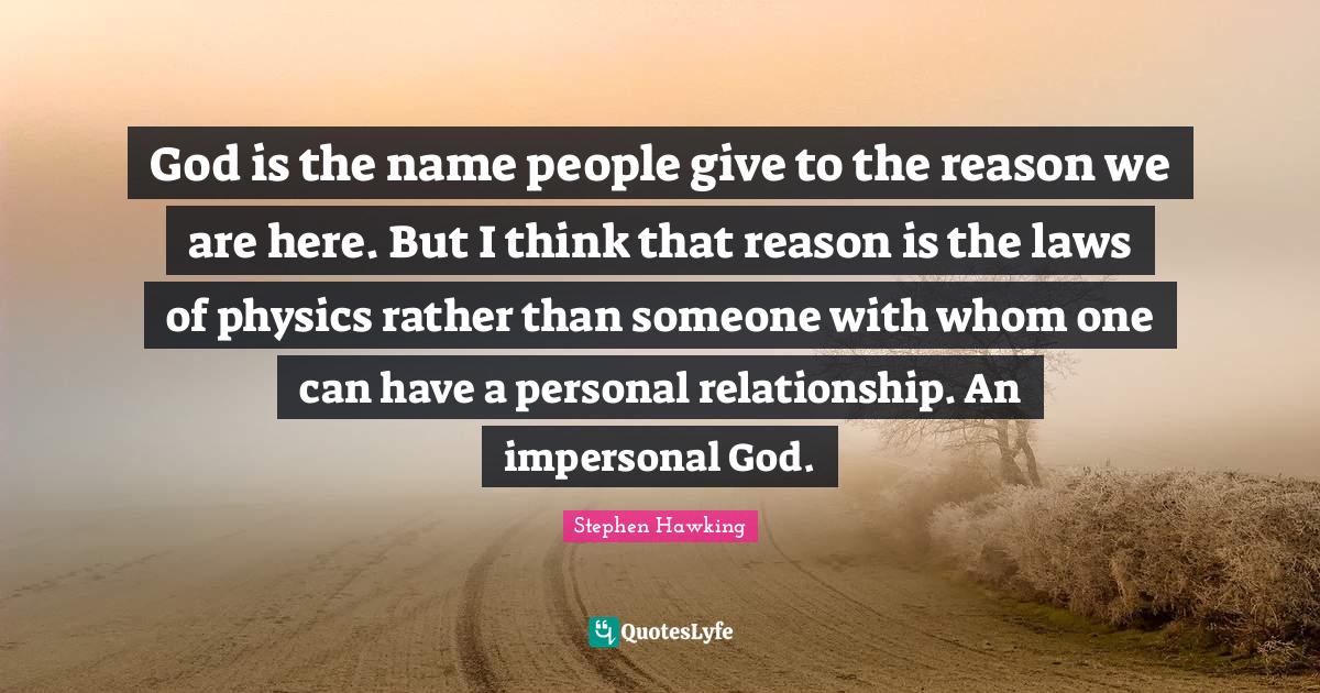 God is the name people give to the reason we are here. But I think that reason is the laws of physics rather than someone with whom one can have a personal relationship. An impersonal God.