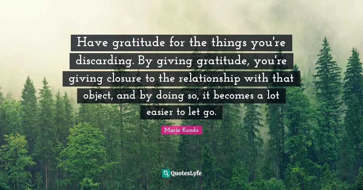 Have gratitude for the things you're discarding. By giving gratitude, you're giving closure to the relationship with that object, and by doing so, it becomes a lot easier to let go.