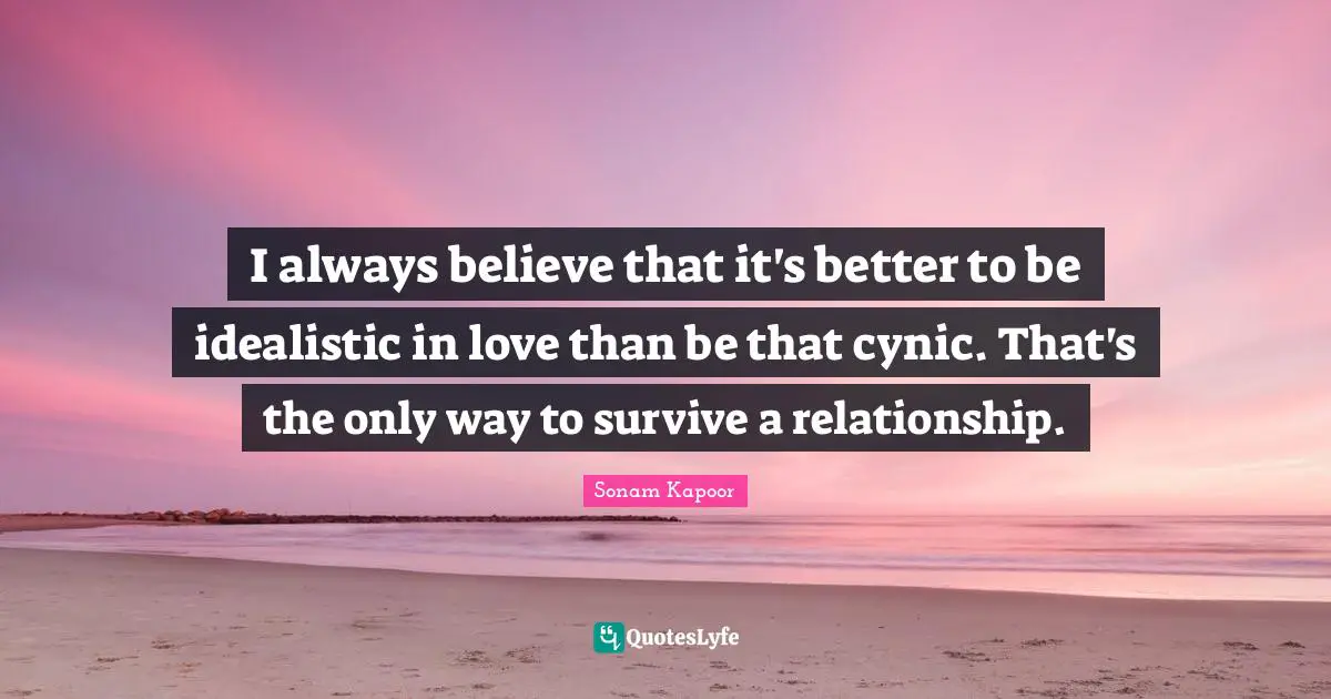 I always believe that it's better to be idealistic in love than be that cynic. That's the only way to survive a relationship.