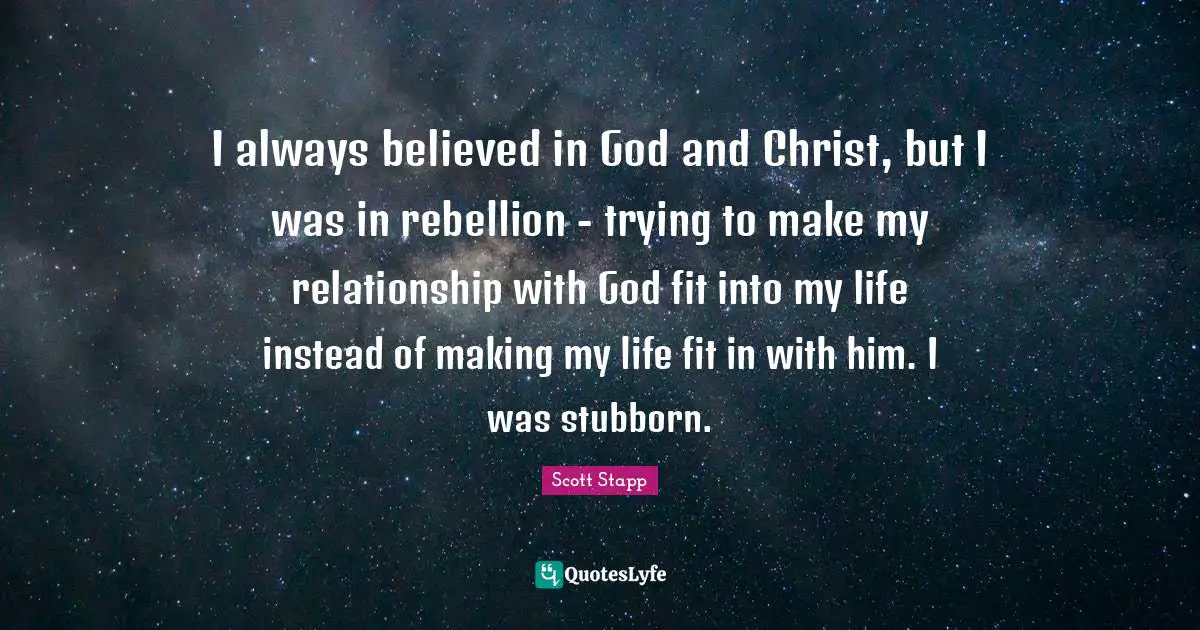 I always believed in God and Christ, but I was in rebellion - trying to make my relationship with God fit into my life instead of making my life fit in with him. I was stubborn.