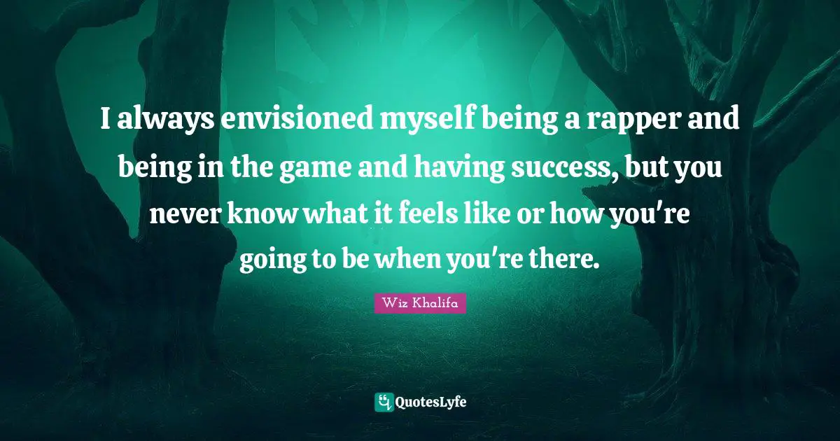 I always envisioned myself being a rapper and being in the game and having success, but you never know what it feels like or how you're going to be when you're there.