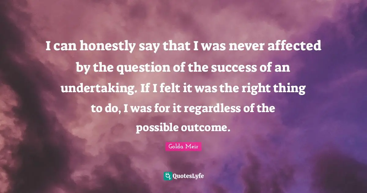 Golda Meir Quotes: "I can honestly say that I was never affected by the question of the success of an undertaking. If I felt it was the right thing to do, I was for it regardless of the possible outcome."