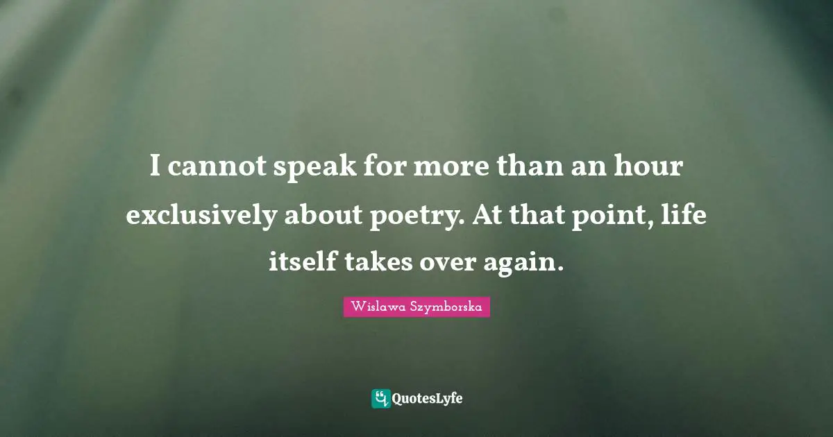 I cannot speak for more than an hour exclusively about poetry. At that point, life itself takes over again.