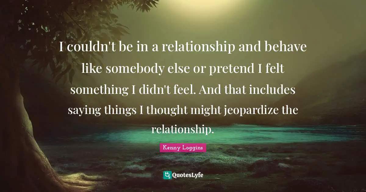 Kenny Loggins Quotes: "I couldn't be in a relationship and behave like somebody else or pretend I felt something I didn't feel. And that includes saying things I thought might jeopardize the relationship."