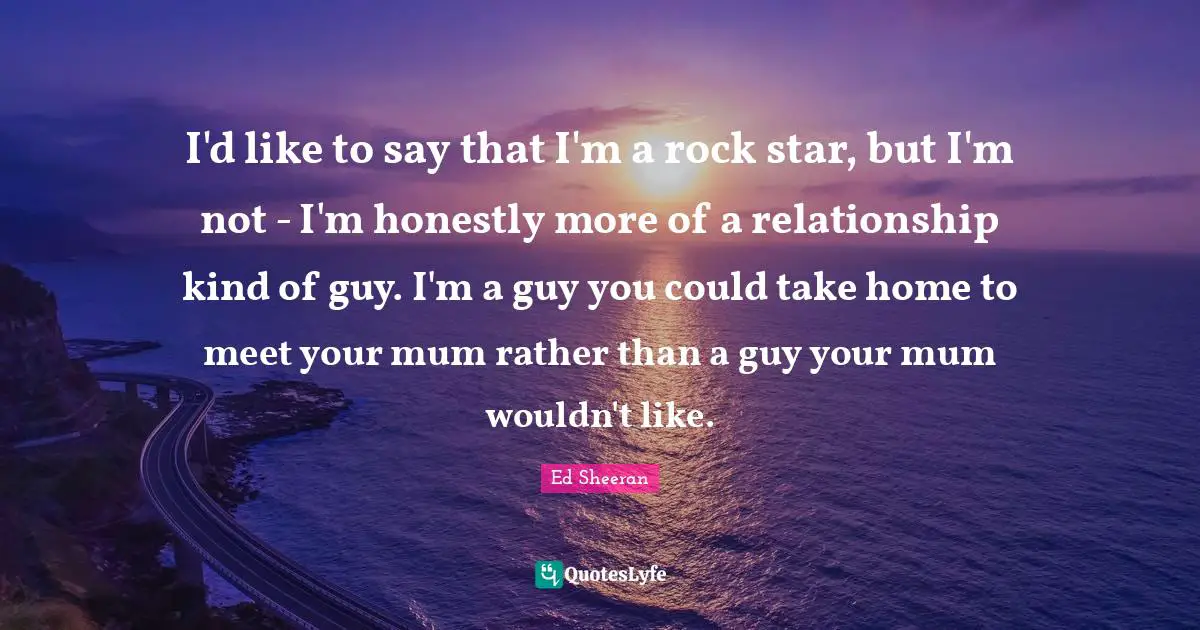 I'd like to say that I'm a rock star, but I'm not - I'm honestly more of a relationship kind of guy. I'm a guy you could take home to meet your mum rather than a guy your mum wouldn't like.