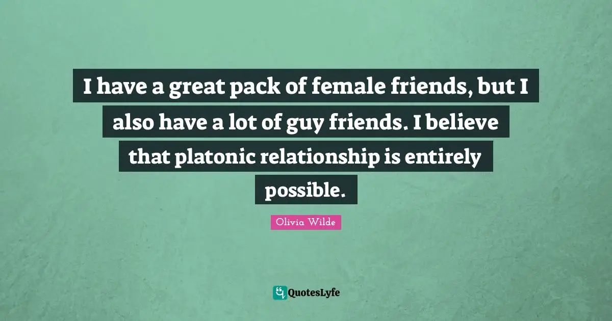 I have a great pack of female friends, but I also have a lot of guy friends. I believe that platonic relationship is entirely possible.