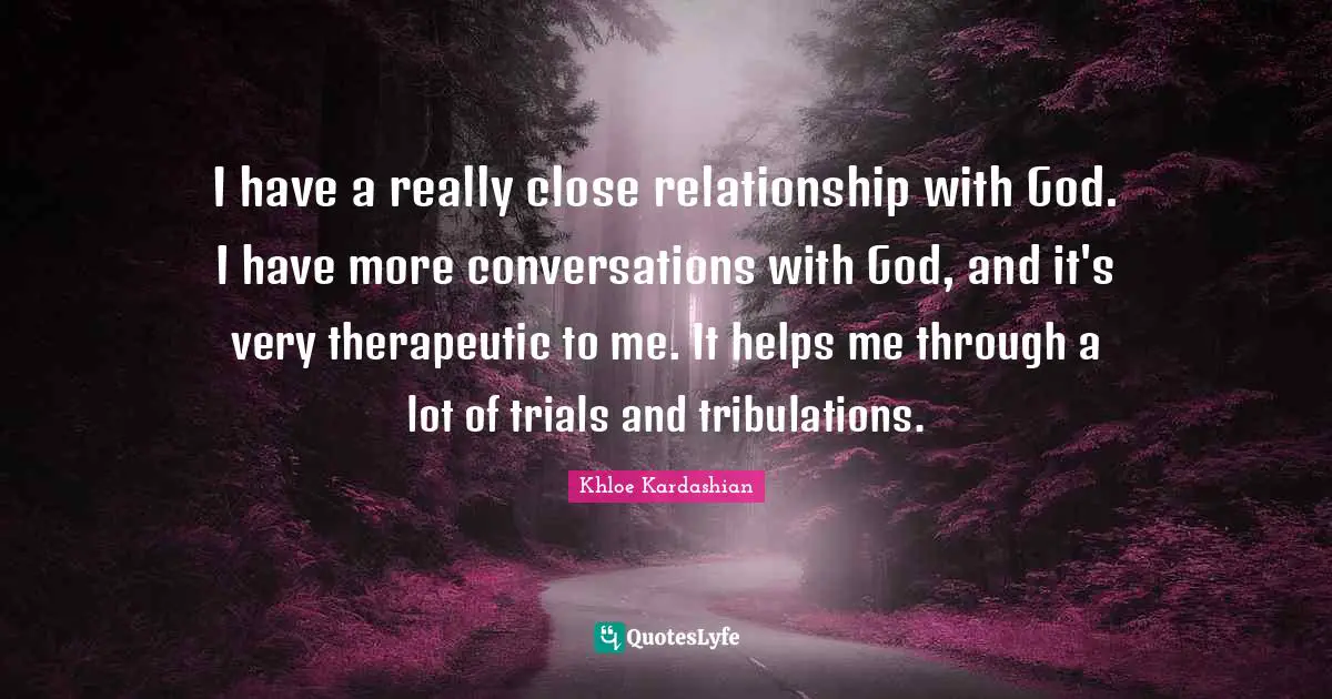 I have a really close relationship with God. I have more conversations with God, and it's very therapeutic to me. It helps me through a lot of trials and tribulations.