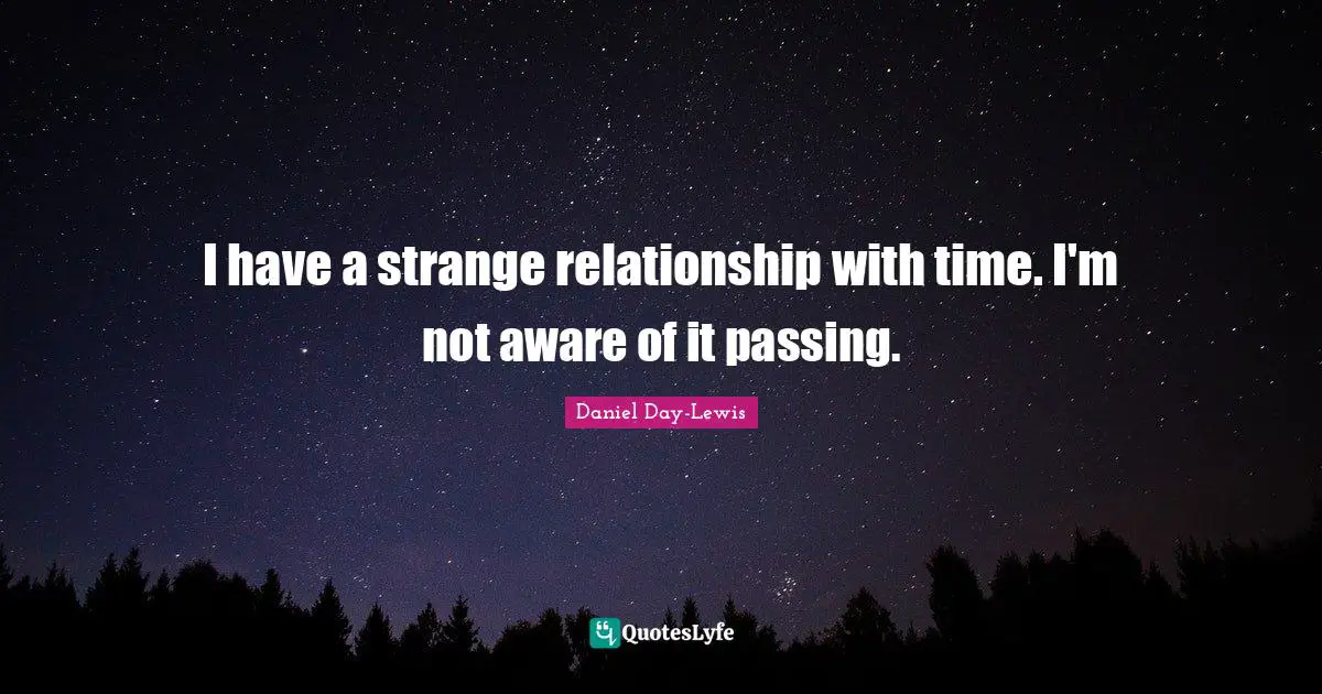 I have a strange relationship with time. I'm not aware of it passing.