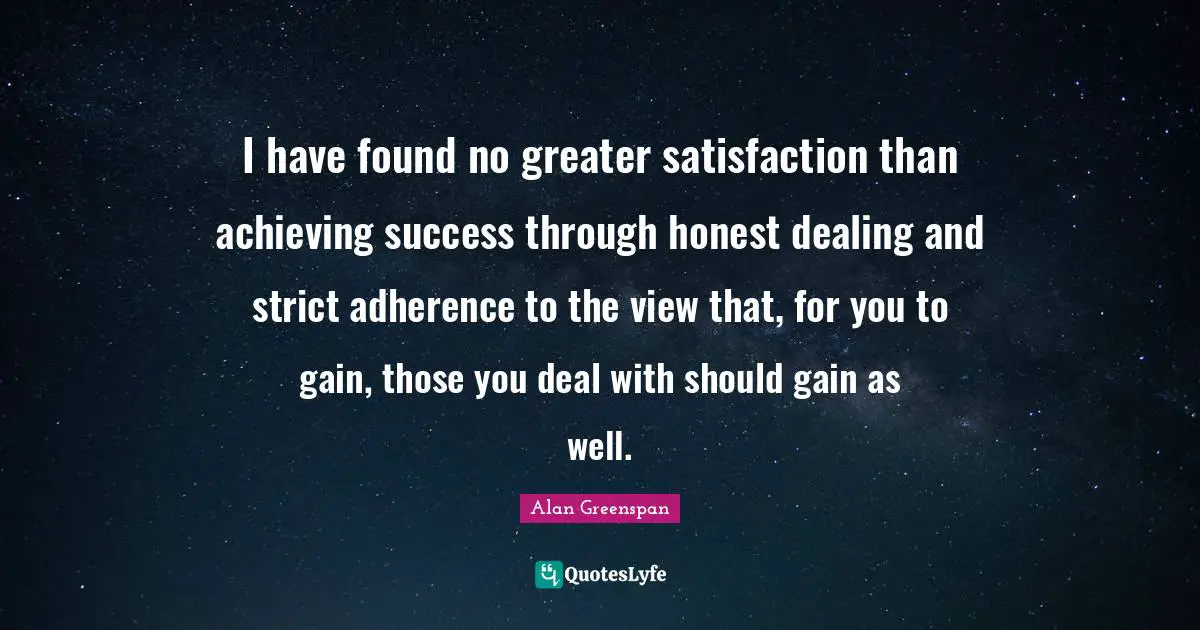 I have found no greater satisfaction than achieving success through honest dealing and strict adherence to the view that, for you to gain, those you deal with should gain as well.