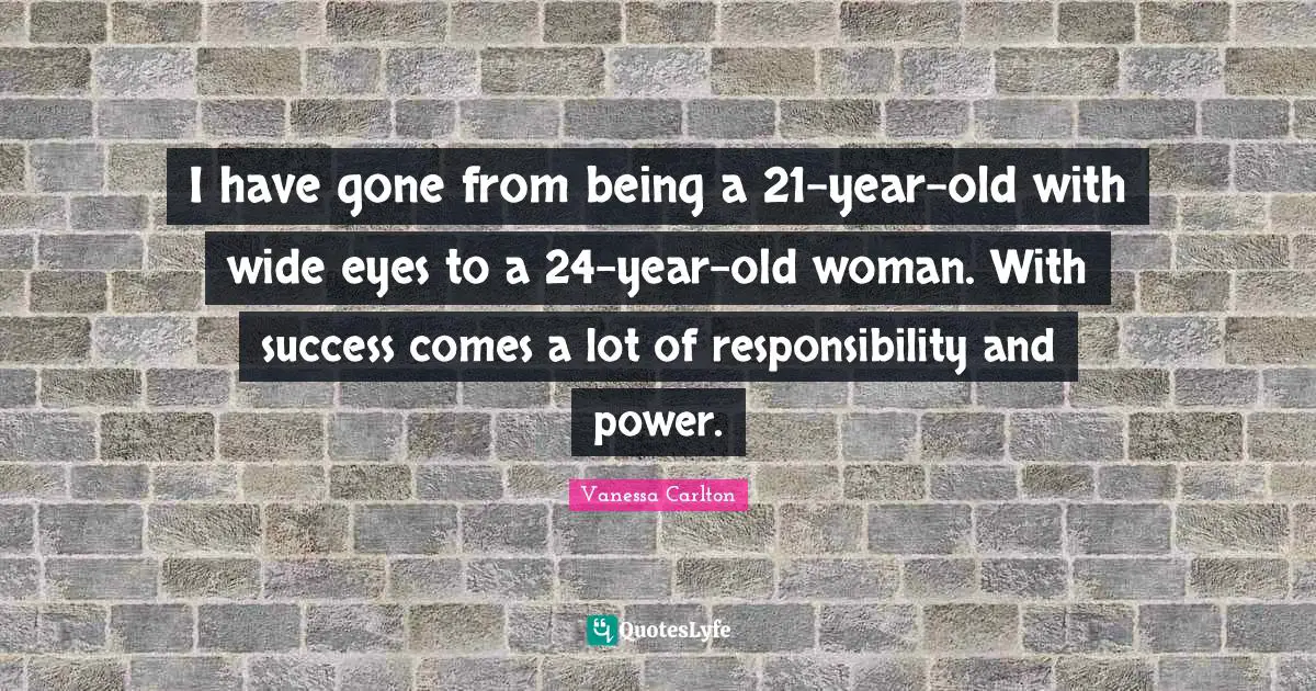 I have gone from being a 21-year-old with wide eyes to a 24-year-old woman. With success comes a lot of responsibility and power.