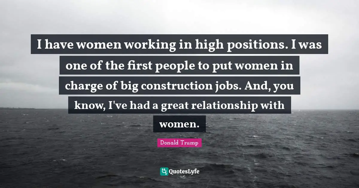 I have women working in high positions. I was one of the first people to put women in charge of big construction jobs. And, you know, I've had a great relationship with women.