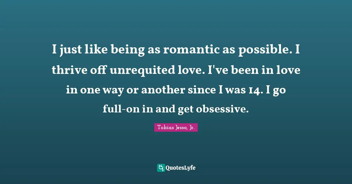 I just like being as romantic as possible. I thrive off unrequited love. I've been in love in one way or another since I was 14. I go full-on in and get obsessive.