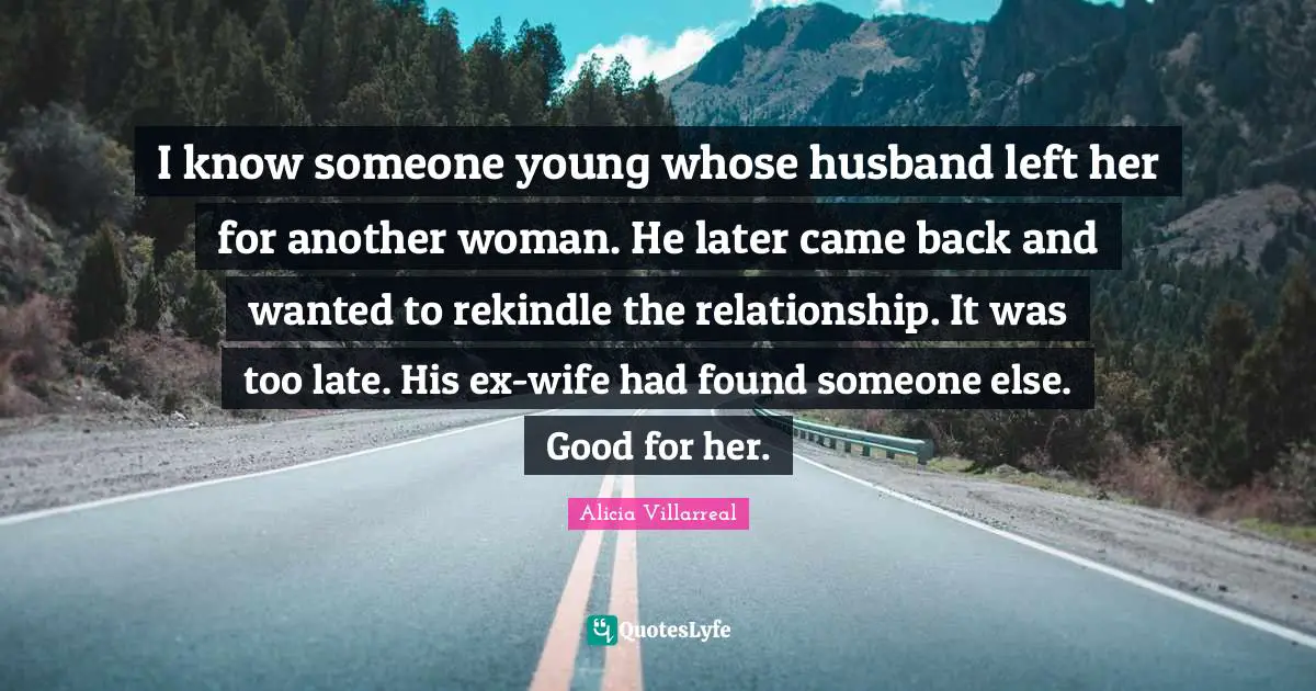 I know someone young whose husband left her for another woman. He later came back and wanted to rekindle the relationship. It was too late. His ex-wife had found someone else. Good for her.