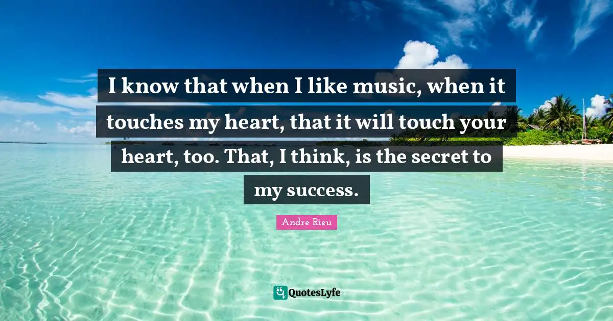 I know that when I like music, when it touches my heart, that it will touch your heart, too. That, I think, is the secret to my success.