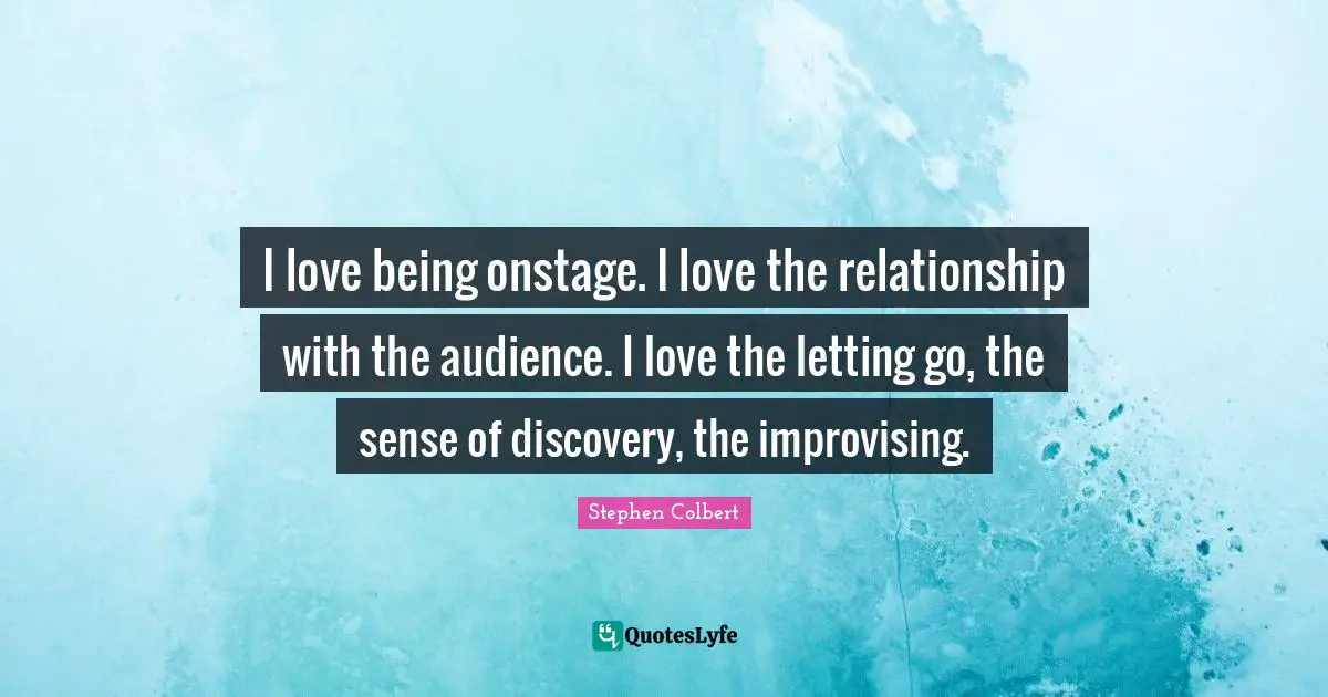 I love being onstage. I love the relationship with the audience. I love the letting go, the sense of discovery, the improvising.