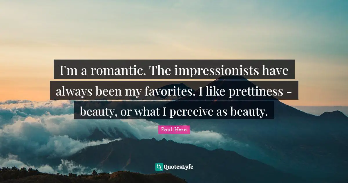 I'm a romantic. The impressionists have always been my favorites. I like prettiness - beauty, or what I perceive as beauty.