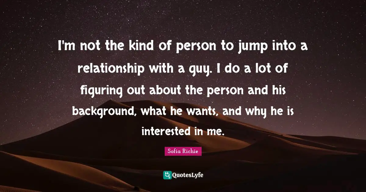 I'm not the kind of person to jump into a relationship with a guy. I do a lot of figuring out about the person and his background, what he wants, and why he is interested in me.