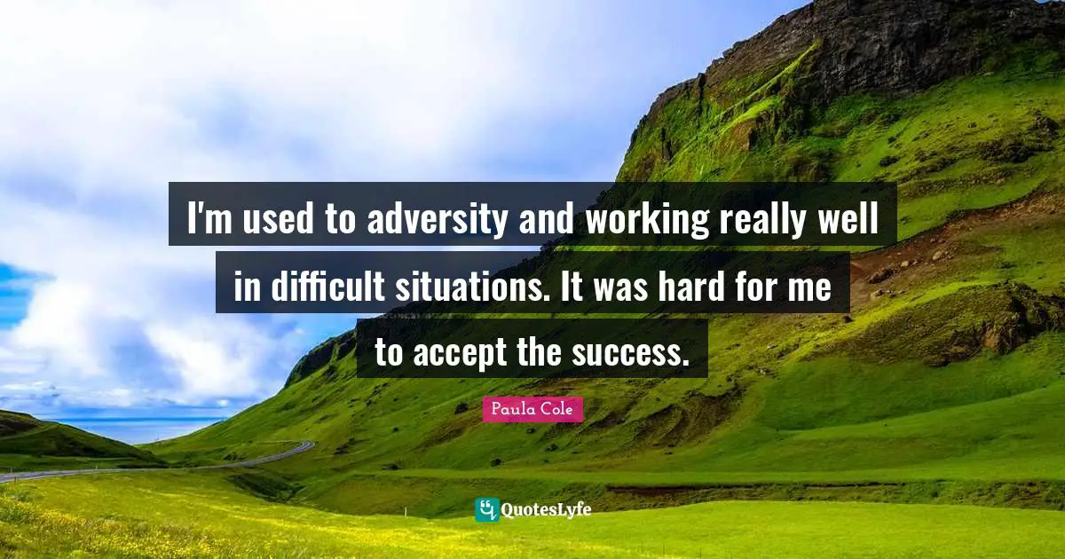 I'm used to adversity and working really well in difficult situations. It was hard for me to accept the success.