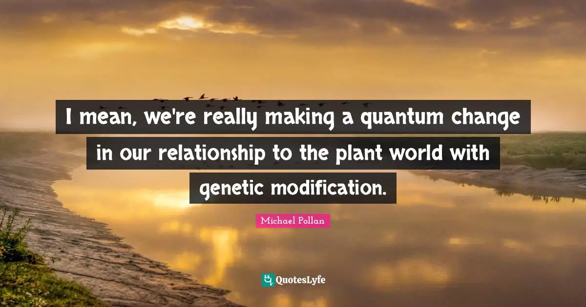 I mean, we're really making a quantum change in our relationship to the plant world with genetic modification.