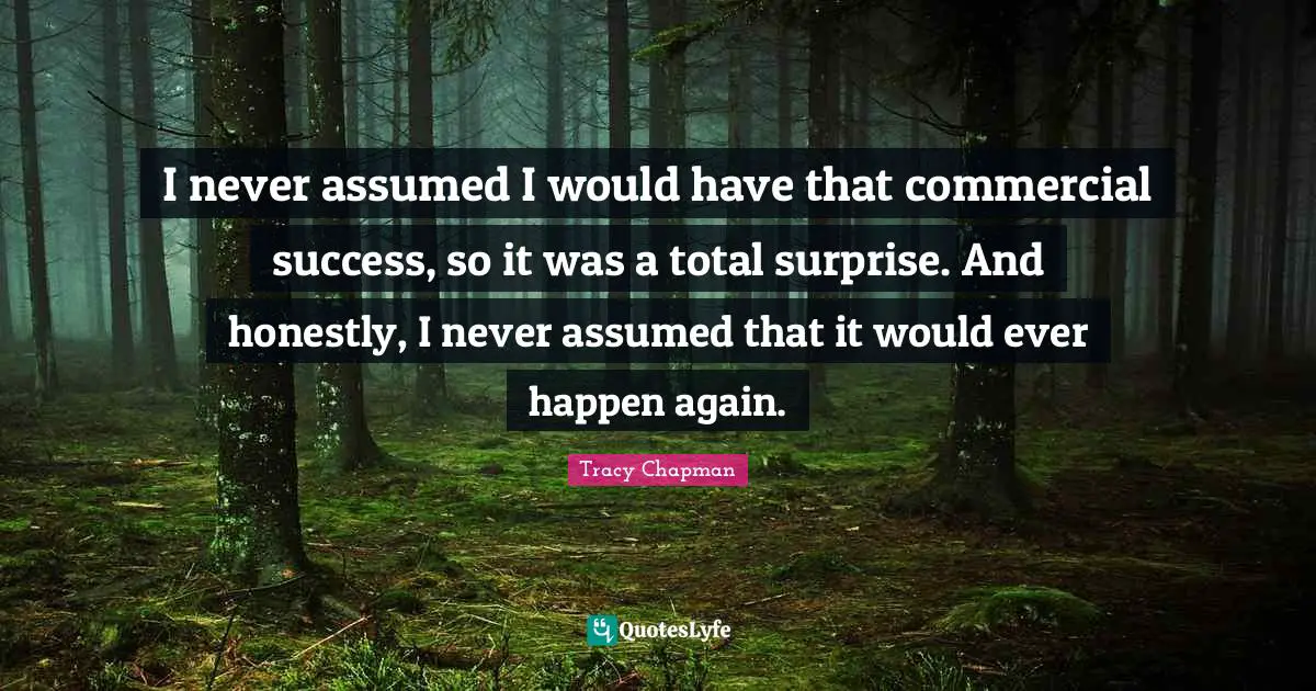 I never assumed I would have that commercial success, so it was a total surprise. And honestly, I never assumed that it would ever happen again.