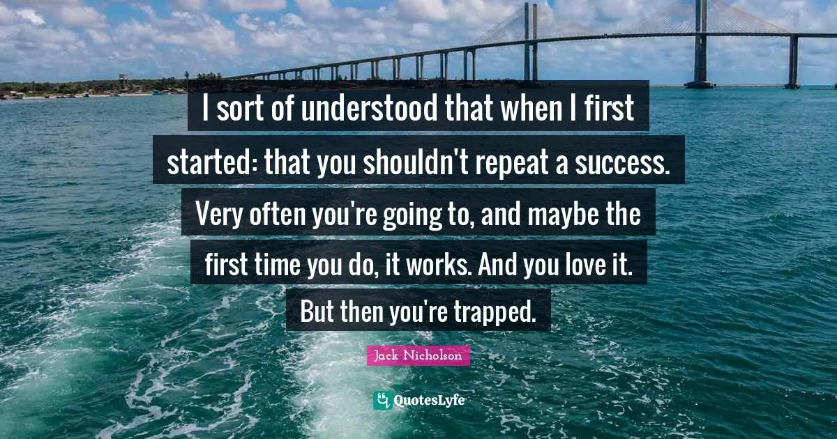 I sort of understood that when I first started: that you shouldn't repeat a success. Very often you're going to, and maybe the first time you do, it works. And you love it. But then you're trapped.