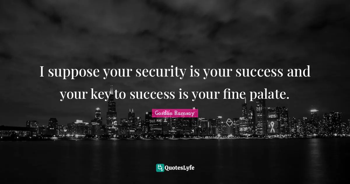 I suppose your security is your success and your key to success is your fine palate.