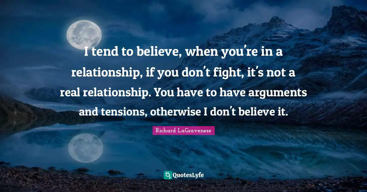 I tend to believe, when you're in a relationship, if you don't fight, it's not a real relationship. You have to have arguments and tensions, otherwise I don't believe it.