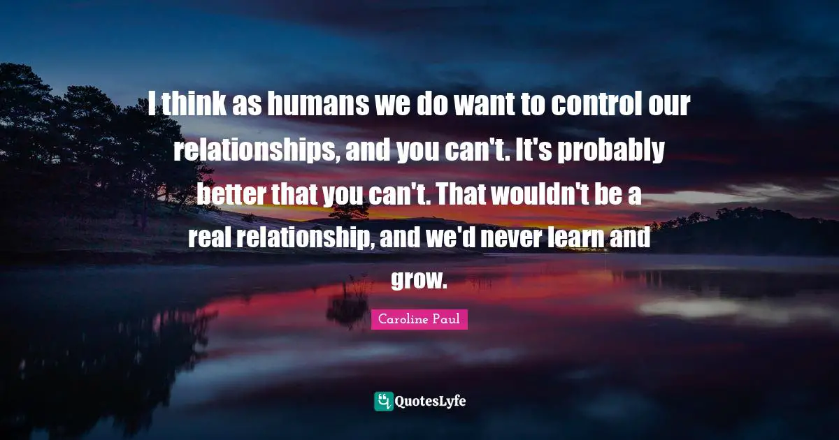 I think as humans we do want to control our relationships, and you can't. It's probably better that you can't. That wouldn't be a real relationship, and we'd never learn and grow.