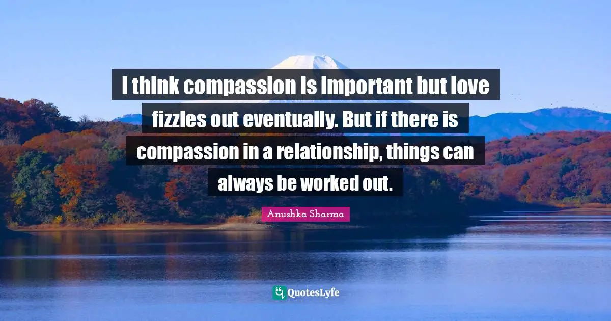 I think compassion is important but love fizzles out eventually. But if there is compassion in a relationship, things can always be worked out.