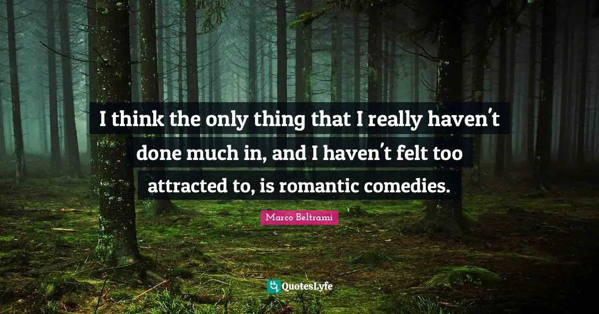 I think the only thing that I really haven't done much in, and I haven't felt too attracted to, is romantic comedies.