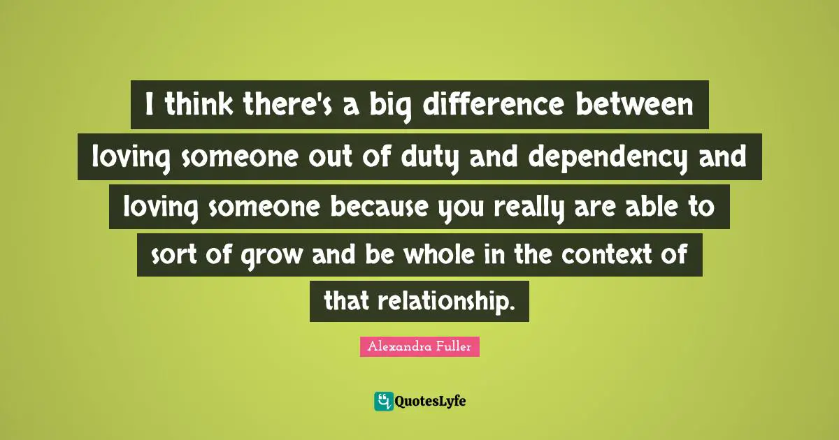 I think there's a big difference between loving someone out of duty and dependency and loving someone because you really are able to sort of grow and be whole in the context of that relationship.