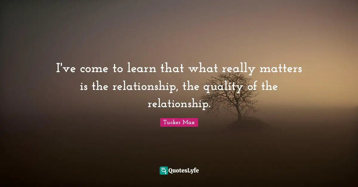 I've come to learn that what really matters is the relationship, the quality of the relationship.