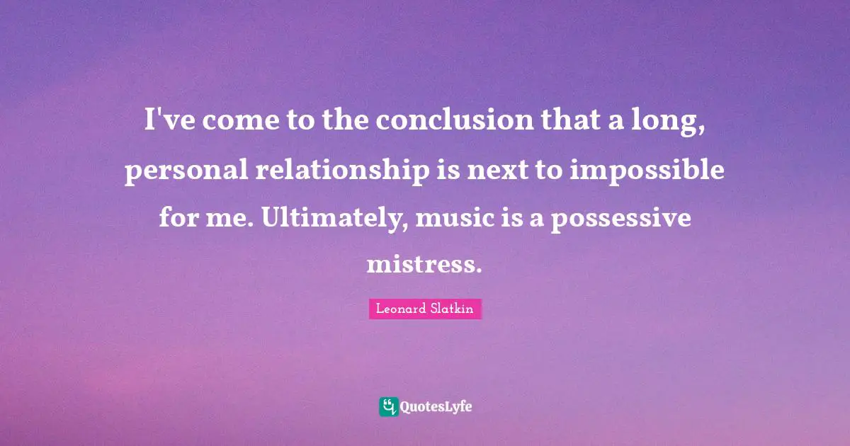 I've come to the conclusion that a long, personal relationship is next to impossible for me. Ultimately, music is a possessive mistress.