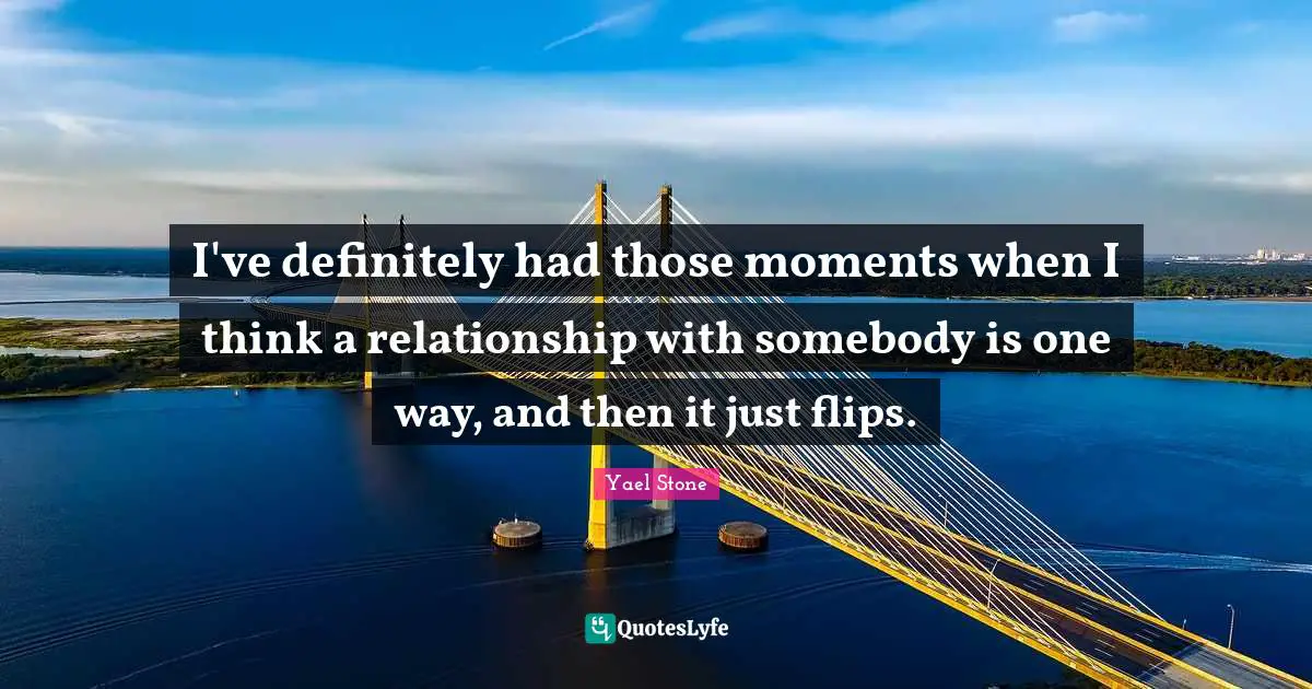 I've definitely had those moments when I think a relationship with somebody is one way, and then it just flips.