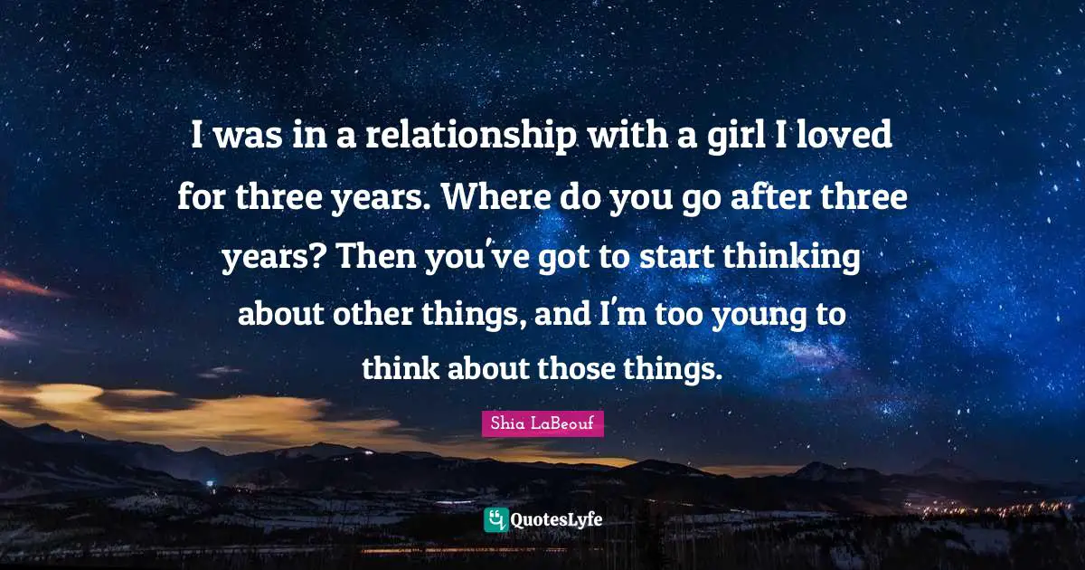 I was in a relationship with a girl I loved for three years. Where do you go after three years? Then you've got to start thinking about other things, and I'm too young to think about those things.