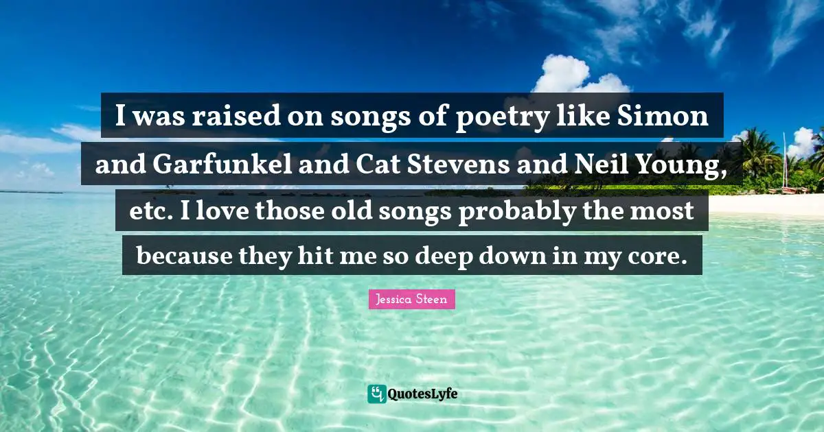 I was raised on songs of poetry like Simon and Garfunkel and Cat Stevens and Neil Young, etc. I love those old songs probably the most because they hit me so deep down in my core.